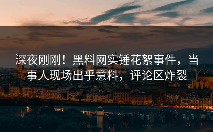 深夜刚刚！黑料网实锤花絮事件，当事人现场出乎意料，评论区炸裂