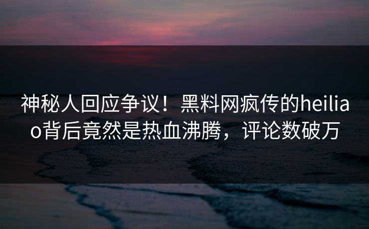 神秘人回应争议！黑料网疯传的heiliao背后竟然是热血沸腾，评论数破万