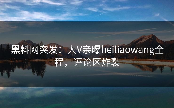 黑料网突发:大V亲曝heiliaowang全程,评论区炸裂 黑料网突发:大V亲曝heiliaowang全程,评论区炸裂