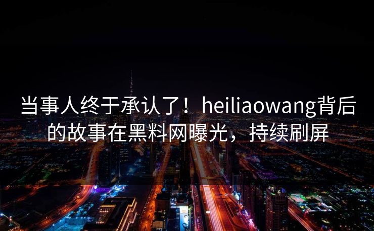 当事人终于承认了!heiliaowang背后的故事在黑料网曝光,持续刷屏 当事人终于承认了!heiliaowang背后的故事在黑料网曝光,持续刷屏