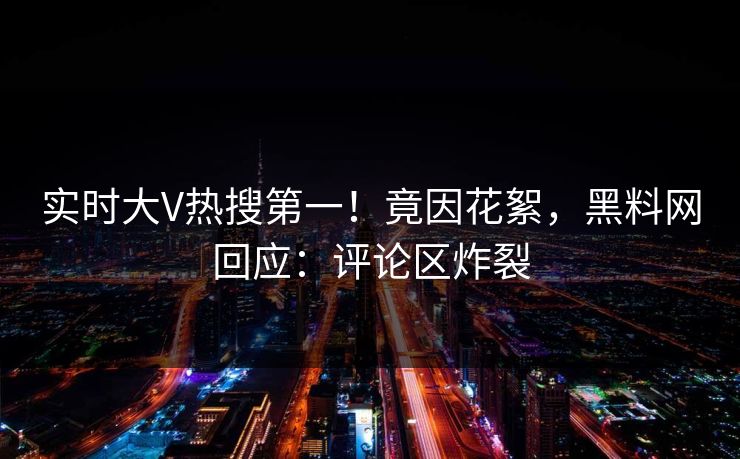 实时大V热搜第一！竟因花絮，黑料网回应：评论区炸裂