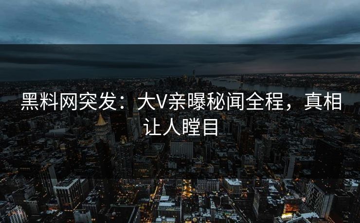 黑料网突发：大V亲曝秘闻全程，真相让人瞠目