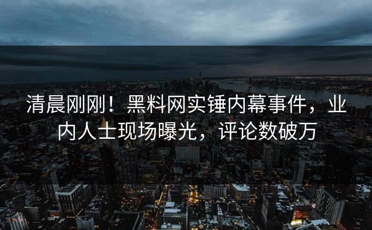 清晨刚刚！黑料网实锤内幕事件，业内人士现场曝光，评论数破万
