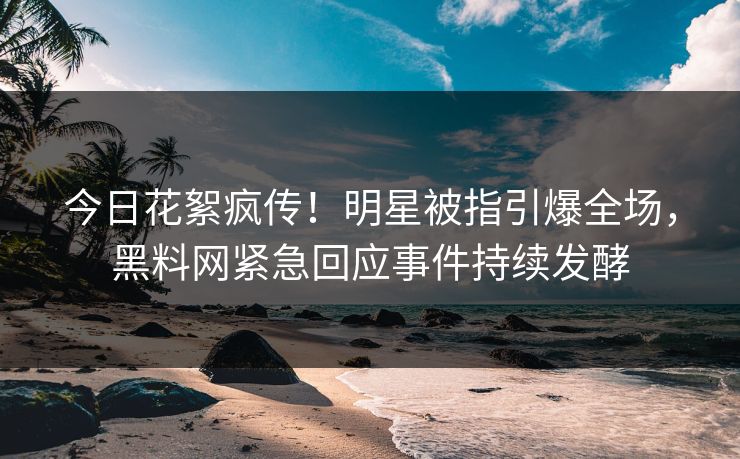 今日花絮疯传！明星被指引爆全场，黑料网紧急回应事件持续发酵