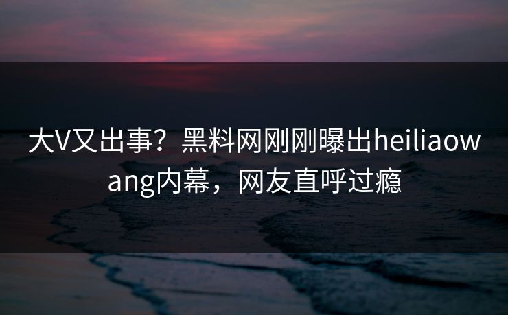 大V又出事?黑料网刚刚曝出heiliaowang内幕,网友直呼过瘾 大V又出事?黑料网刚刚曝出heiliaowang内幕,网友直呼过瘾