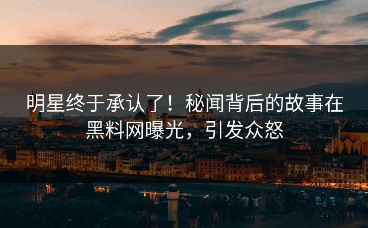 明星终于承认了!秘闻背后的故事在黑料网曝光,引发众怒 明星终于承认了!秘闻背后的故事在黑料网曝光,引发众怒