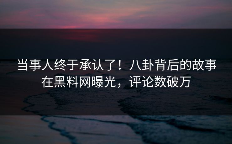当事人终于承认了!八卦背后的故事在黑料网曝光,评论数破万 当事人终于承认了!八卦背后的故事在黑料网曝光,评论数破万