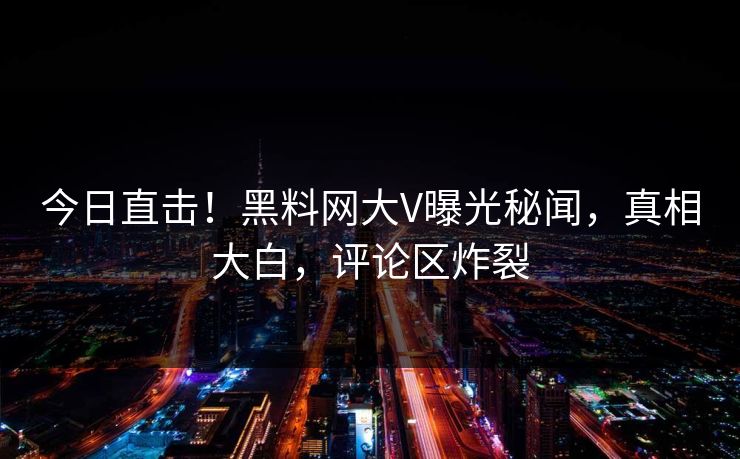 今日直击！黑料网大V曝光秘闻，真相大白，评论区炸裂