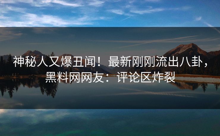 神秘人又爆丑闻！最新刚刚流出八卦，黑料网网友：评论区炸裂