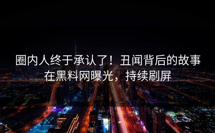 圈内人终于承认了!丑闻背后的故事在黑料网曝光,持续刷屏 圈内人终于承认了!丑闻背后的故事在黑料网曝光,持续刷屏