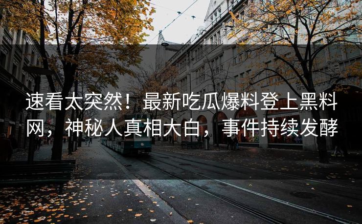 速看太突然！最新吃瓜爆料登上黑料网，神秘人真相大白，事件持续发酵