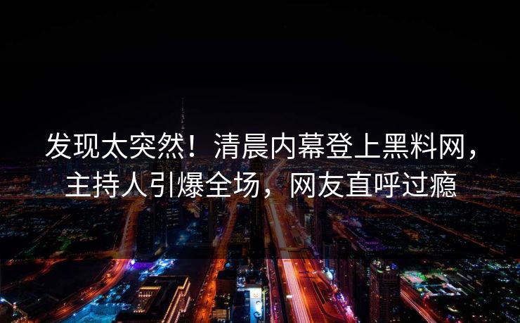 发现太突然!清晨内幕登上黑料网,主持人引爆全场,网友直呼过瘾 发现太突然!清晨内幕登上黑料网,主持人引爆全场,网友直呼过瘾