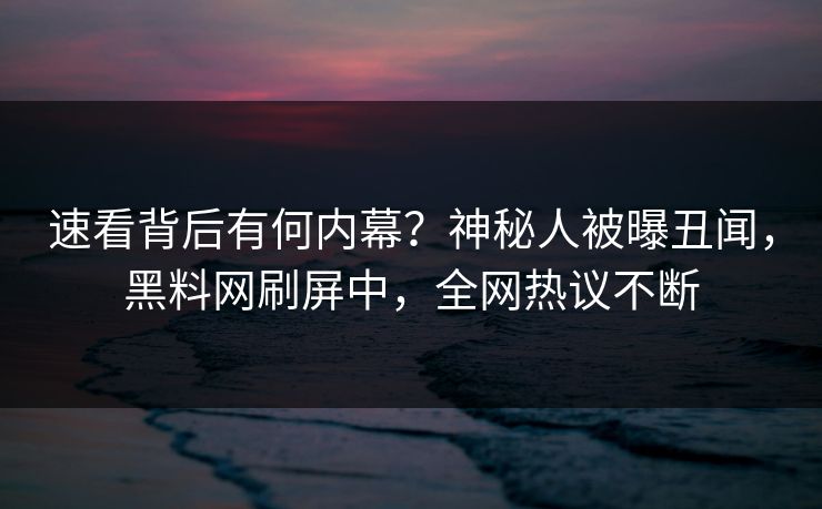 速看背后有何内幕？神秘人被曝丑闻，黑料网刷屏中，全网热议不断