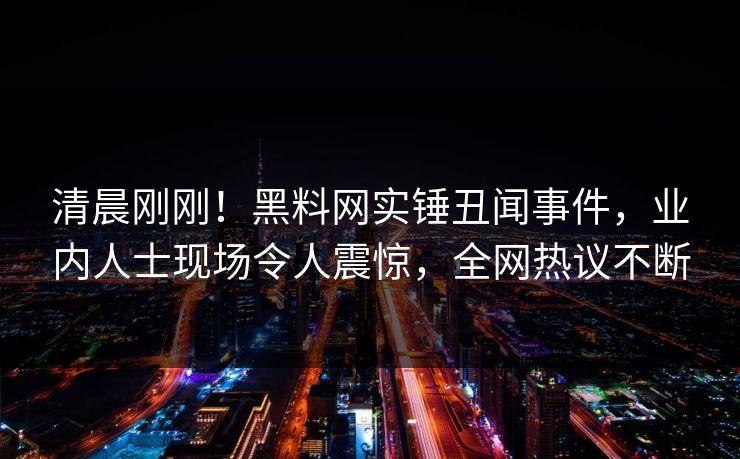 清晨刚刚！黑料网实锤丑闻事件，业内人士现场令人震惊，全网热议不断