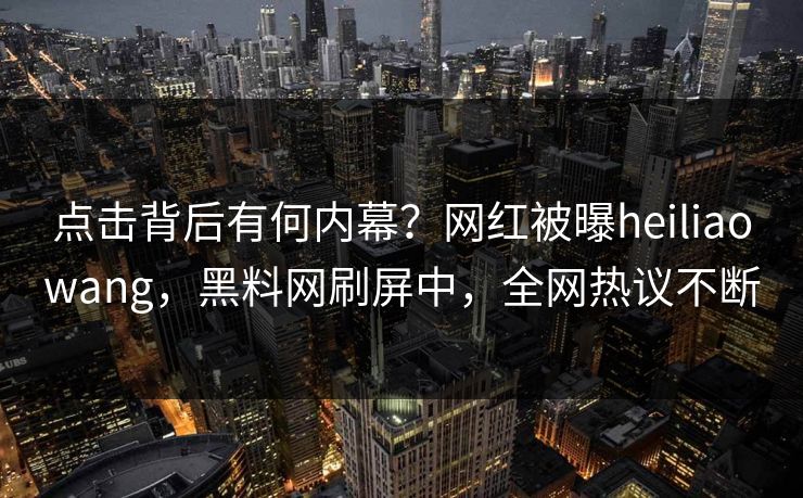 点击背后有何内幕？网红被曝heiliaowang，黑料网刷屏中，全网热议不断