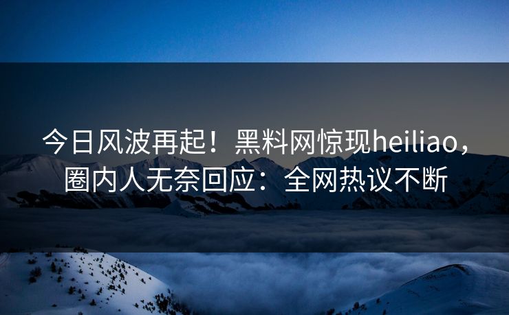 今日风波再起！黑料网惊现heiliao，圈内人无奈回应：全网热议不断