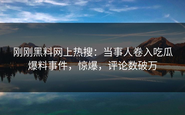 刚刚黑料网上热搜：当事人卷入吃瓜爆料事件，惊爆，评论数破万