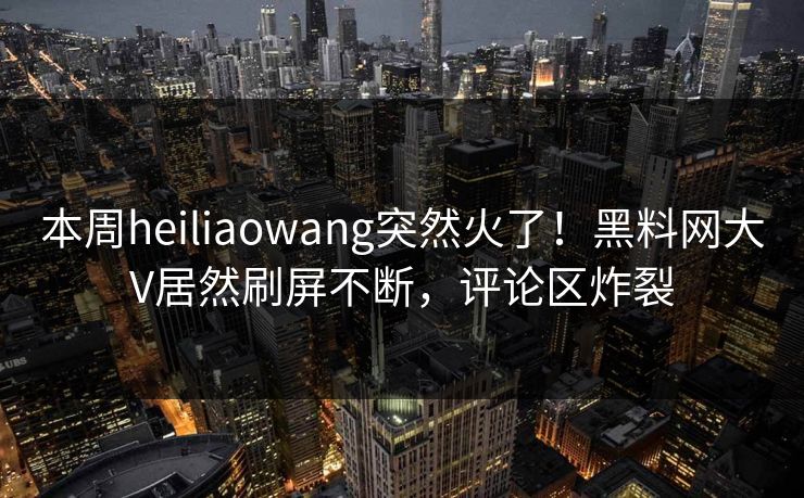 本周heiliaowang突然火了！黑料网大V居然刷屏不断，评论区炸裂