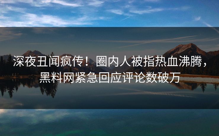 深夜丑闻疯传！圈内人被指热血沸腾，黑料网紧急回应评论数破万