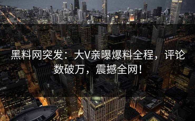 黑料网突发：大V亲曝爆料全程，评论数破万，震撼全网！