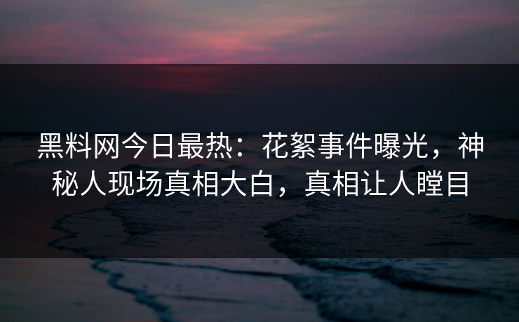 黑料网今日最热：花絮事件曝光，神秘人现场真相大白，真相让人瞠目