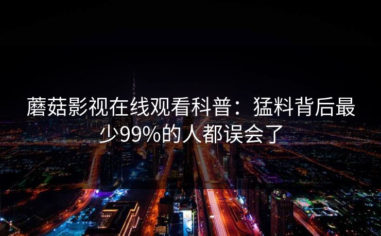 蘑菇影视在线观看科普:猛料背后最少99%的人都误会了 蘑菇影视在线观看科普:猛料背后最少99%的人都误会了