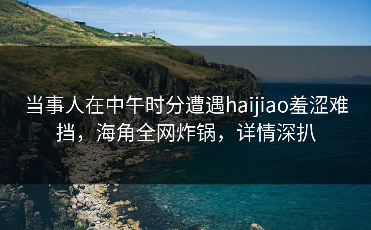 当事人在中午时分遭遇haijiao羞涩难挡，海角全网炸锅，详情深扒