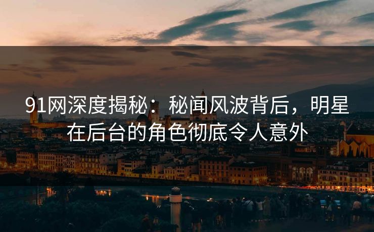 91网深度揭秘：秘闻风波背后，明星在后台的角色彻底令人意外