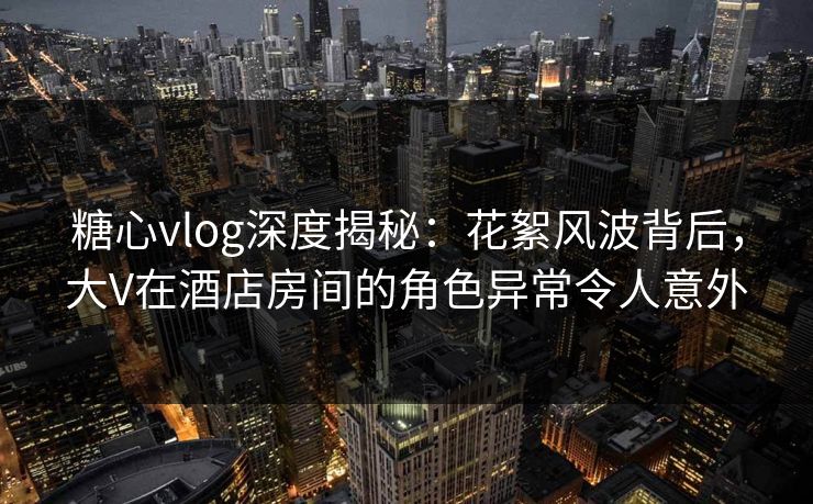 糖心vlog深度揭秘：花絮风波背后，大V在酒店房间的角色异常令人意外