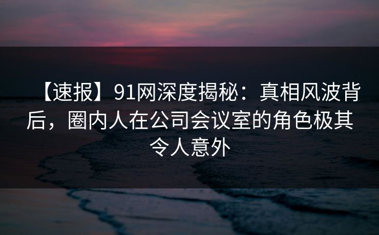 【速报】91网深度揭秘：真相风波背后，圈内人在公司会议室的角色极其令人意外