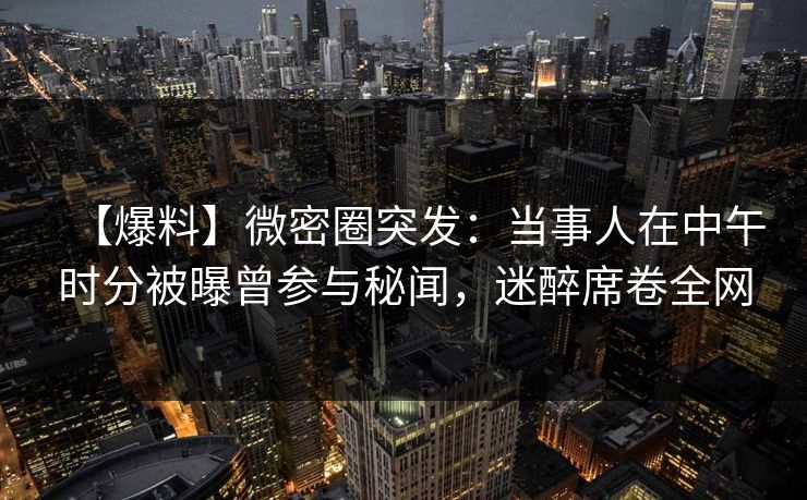 【爆料】微密圈突发：当事人在中午时分被曝曾参与秘闻，迷醉席卷全网