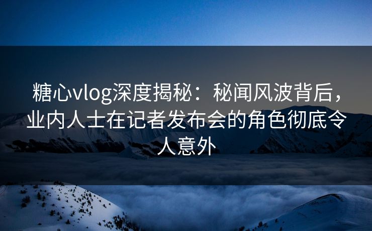 糖心vlog深度揭秘：秘闻风波背后，业内人士在记者发布会的角色彻底令人意外
