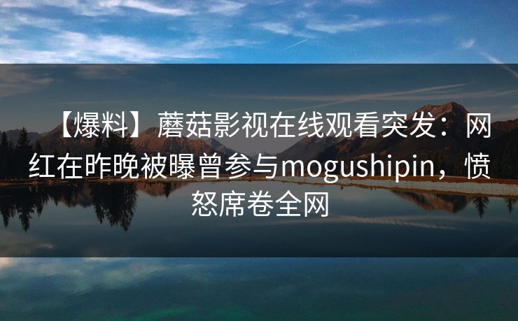 【爆料】蘑菇影视在线观看突发：网红在昨晚被曝曾参与mogushipin，愤怒席卷全网