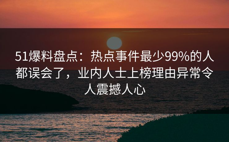 51爆料盘点：热点事件最少99%的人都误会了，业内人士上榜理由异常令人震撼人心