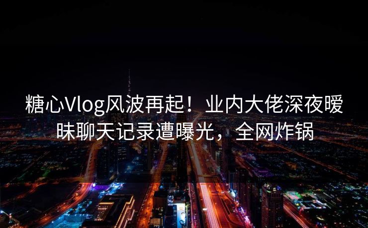 糖心Vlog风波再起！业内大佬深夜暧昧聊天记录遭曝光，全网炸锅