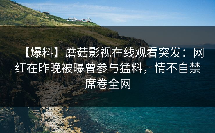 【爆料】蘑菇影视在线观看突发：网红在昨晚被曝曾参与猛料，情不自禁席卷全网