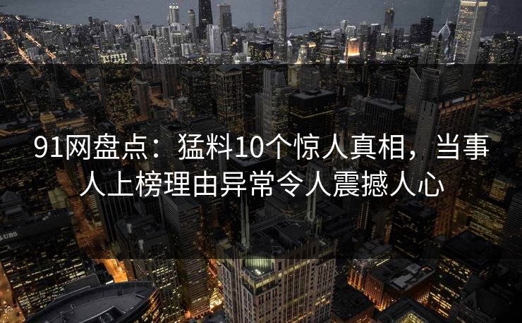 91网盘点：猛料10个惊人真相，当事人上榜理由异常令人震撼人心