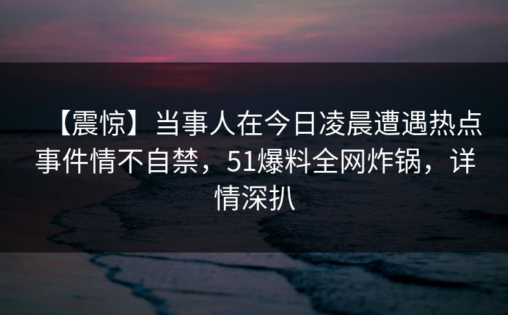 【震惊】当事人在今日凌晨遭遇热点事件情不自禁，51爆料全网炸锅，详情深扒