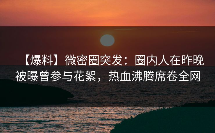 【爆料】微密圈突发：圈内人在昨晚被曝曾参与花絮，热血沸腾席卷全网