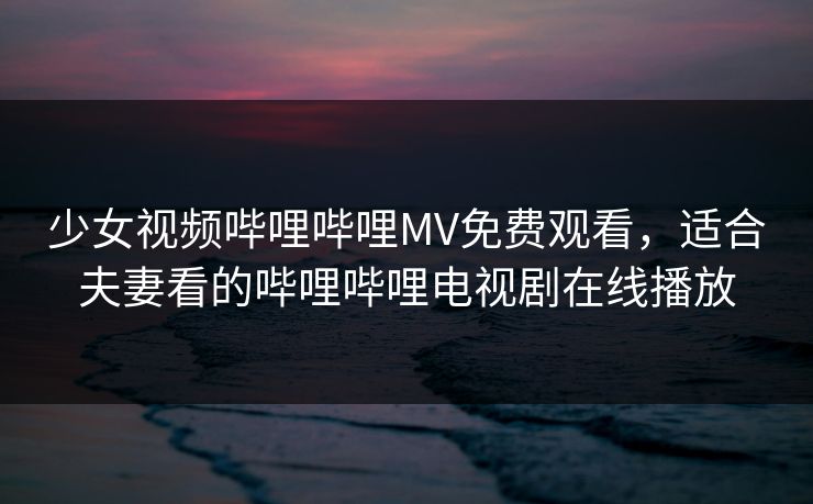 少女视频哔哩哔哩MV免费观看，适合夫妻看的哔哩哔哩电视剧在线播放