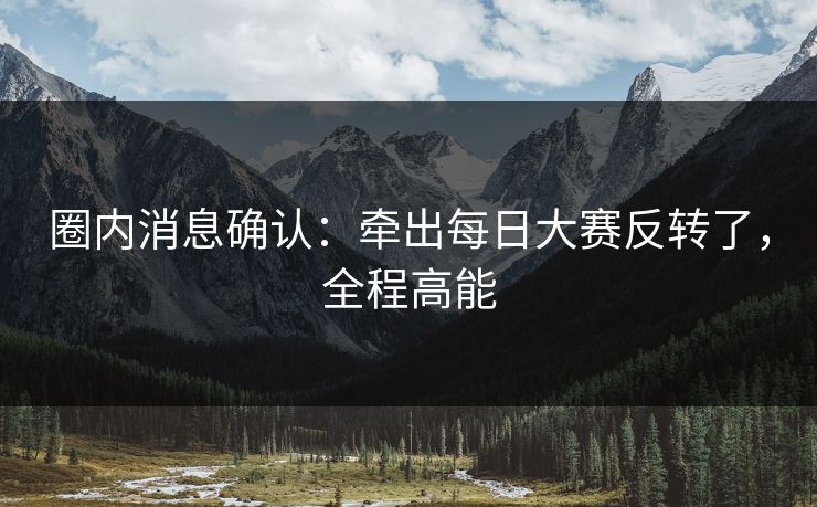 圈内消息确认：牵出每日大赛反转了，全程高能