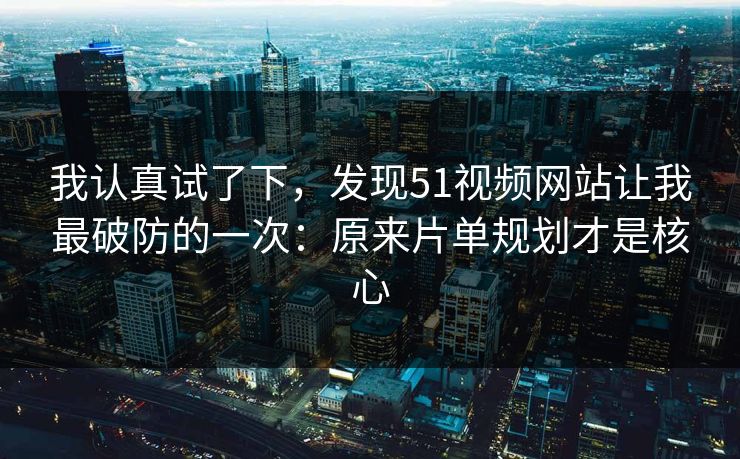 我认真试了下，发现51视频网站让我最破防的一次：原来片单规划才是核心