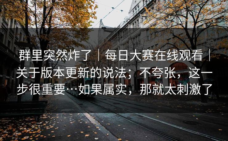 群里突然炸了|每日大赛在线观看|关于版本更新的说法;不夸张,这一步很重要…如果属实,那就太刺激了 群里突然炸了|每日大赛在线观看|关于版本更新的说法;不夸张,这一步很重要…如果属实,那就太刺激了