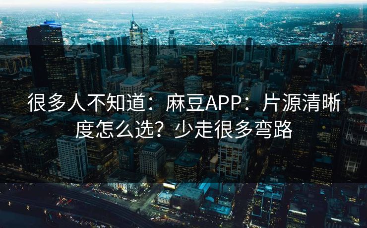 很多人不知道：麻豆APP：片源清晰度怎么选？少走很多弯路