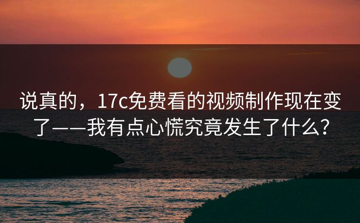 说真的，17c免费看的视频制作现在变了——我有点心慌究竟发生了什么？