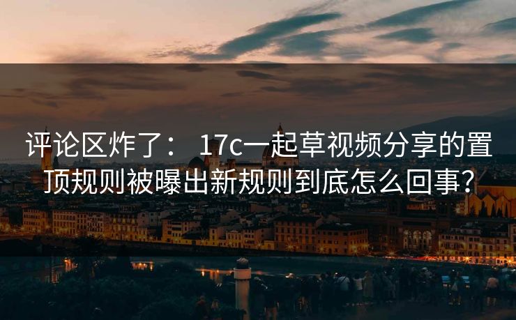 评论区炸了: 17c一起草视频分享的置顶规则被曝出新规则到底怎么回事? 评论区炸了: 17c一起草视频分享的置顶规则被曝出新规则到底怎么回事?
