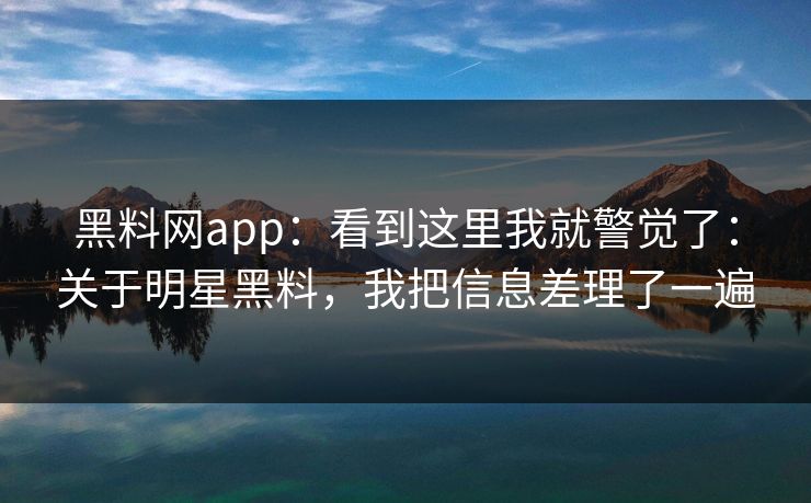 黑料网app：看到这里我就警觉了：关于明星黑料，我把信息差理了一遍