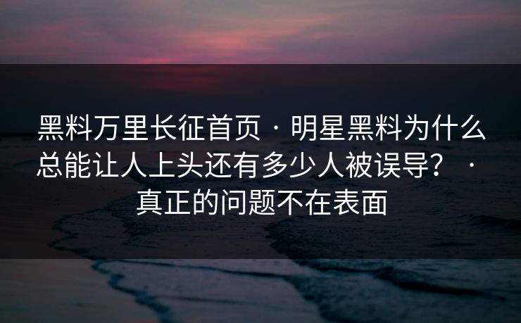 黑料万里长征首页 · 明星黑料为什么总能让人上头还有多少人被误导? · 真正的问题不在表面 黑料万里长征首页 · 明星黑料为什么总能让人上头还有多少人被误导? · 真正的问题不在表面