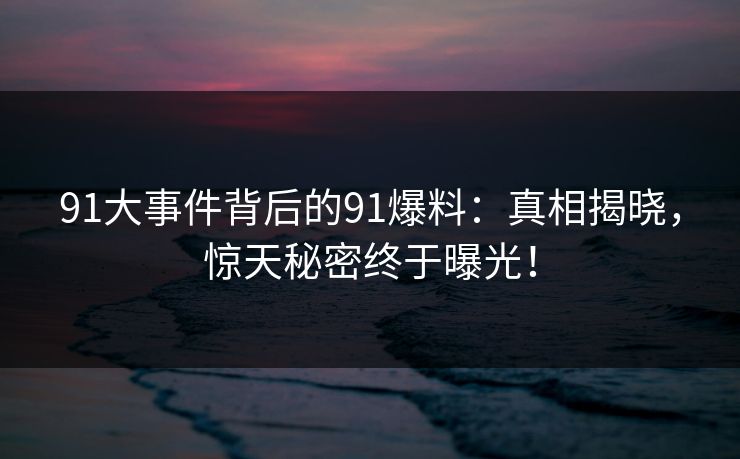 91大事件背后的91爆料：真相揭晓，惊天秘密终于曝光！