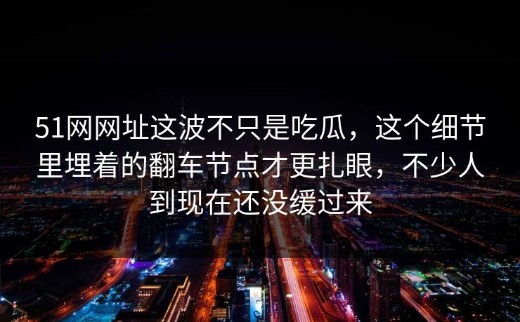 51网网址这波不只是吃瓜，这个细节里埋着的翻车节点才更扎眼，不少人到现在还没缓过来